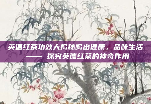 英德红茶功效大揭秘喝出健康，品味生活 —— 探究英德红茶的神奇作用