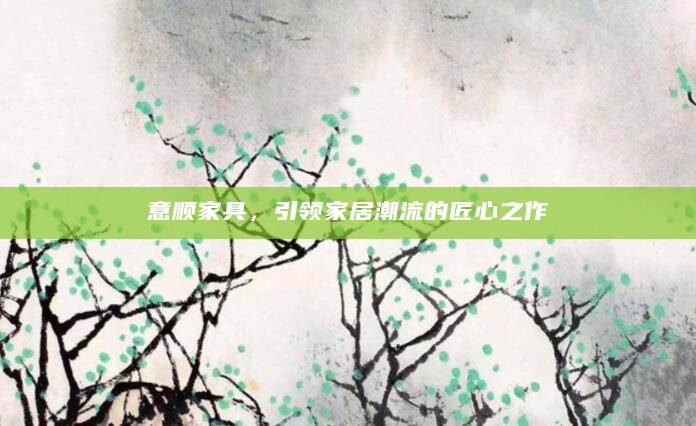 意顺家具，引领家居潮流的匠心之作