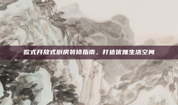 欧式开放式厨房装修指南，打造优雅生活空间