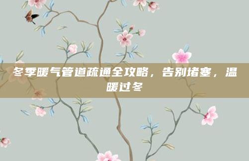 冬季暖气管道疏通全攻略，告别堵塞，温暖过冬