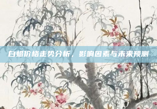 白蜡价格走势分析，影响因素与未来预测