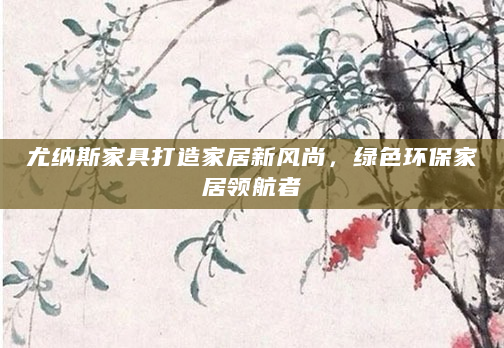 尤纳斯家具打造家居新风尚，绿色环保家居领航者