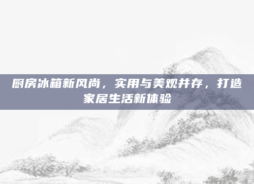 厨房冰箱新风尚，实用与美观并存，打造家居生活新体验