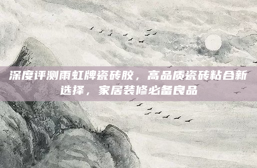 深度评测雨虹牌瓷砖胶，高品质瓷砖粘合新选择，家居装修必备良品