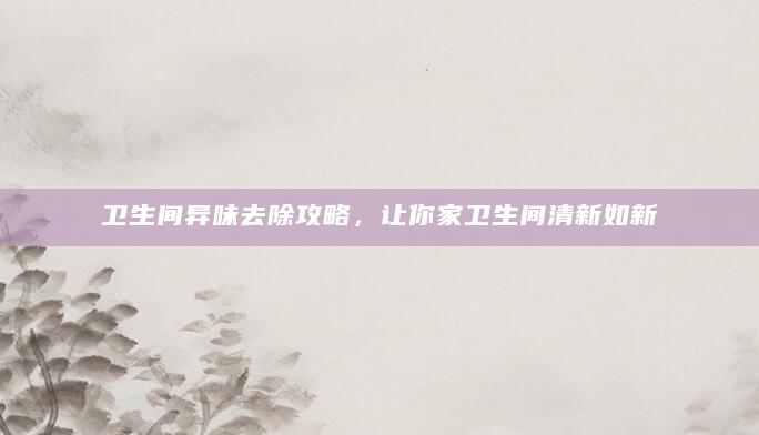 卫生间异味去除攻略，让你家卫生间清新如新