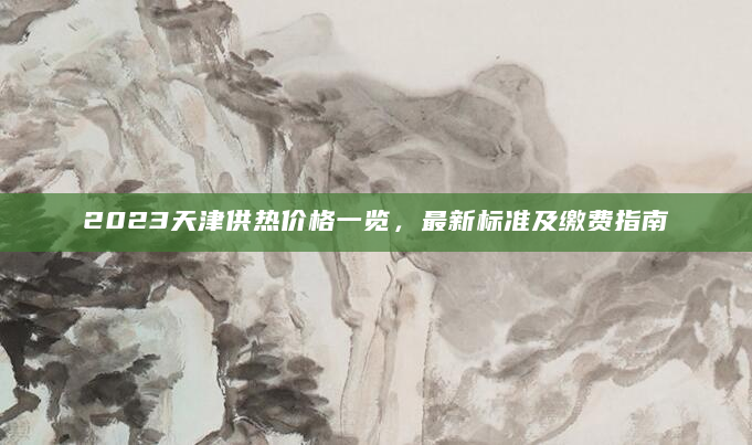 2023天津供热价格一览，最新标准及缴费指南