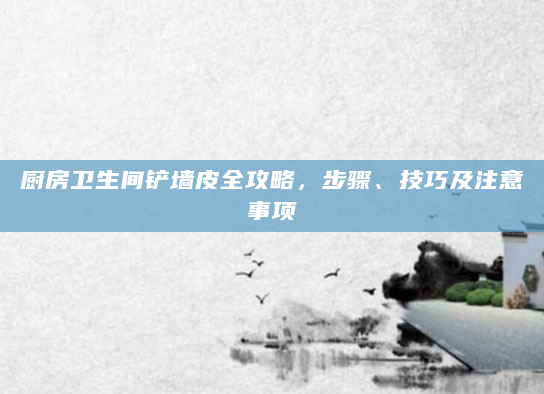 厨房卫生间铲墙皮全攻略，步骤、技巧及注意事项