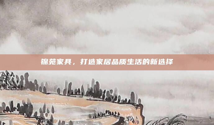锦苑家具，打造家居品质生活的新选择