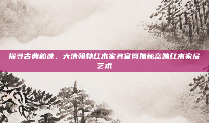 探寻古典韵味，大清翰林红木家具官网揭秘高端红木家居艺术