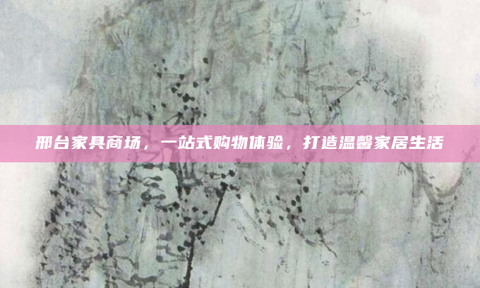 邢台家具商场，一站式购物体验，打造温馨家居生活
