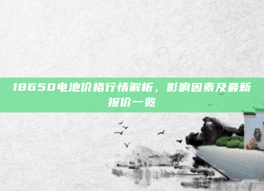 18650电池价格行情解析，影响因素及最新报价一览