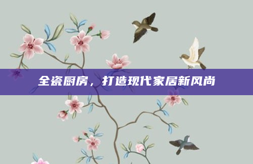 全瓷厨房，打造现代家居新风尚