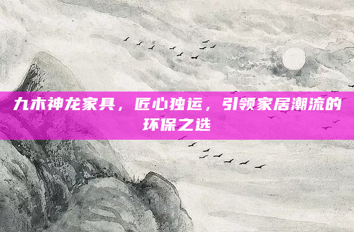 九木神龙家具，匠心独运，引领家居潮流的环保之选