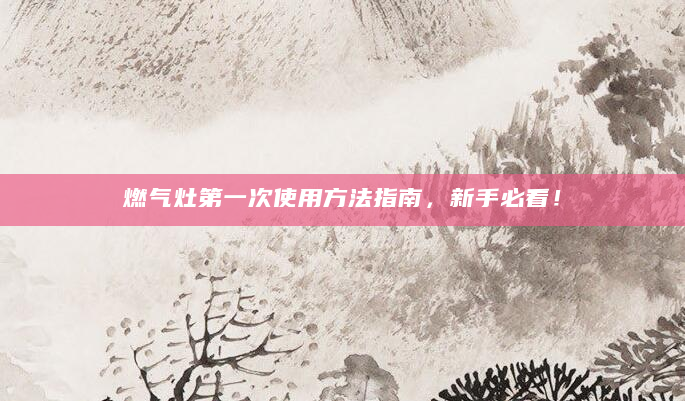 燃气灶第一次使用方法指南，新手必看！
