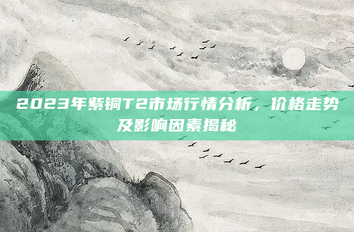 2023年紫铜T2市场行情分析，价格走势及影响因素揭秘