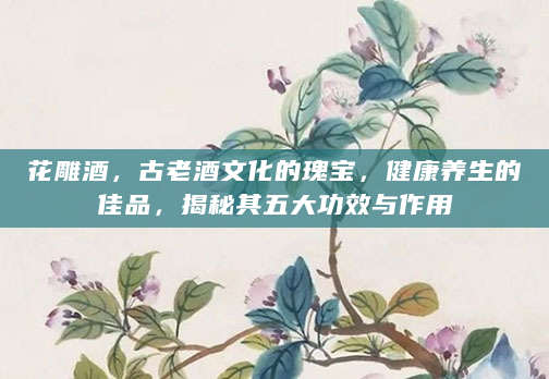 花雕酒，古老酒文化的瑰宝，健康养生的佳品，揭秘其五大功效与作用