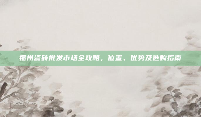 福州瓷砖批发市场全攻略，位置、优势及选购指南