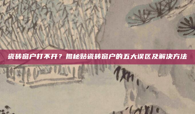 瓷砖窗户打不开？揭秘贴瓷砖窗户的五大误区及解决方法