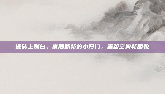 瓷砖上刷白，家居翻新的小窍门，重塑空间新面貌