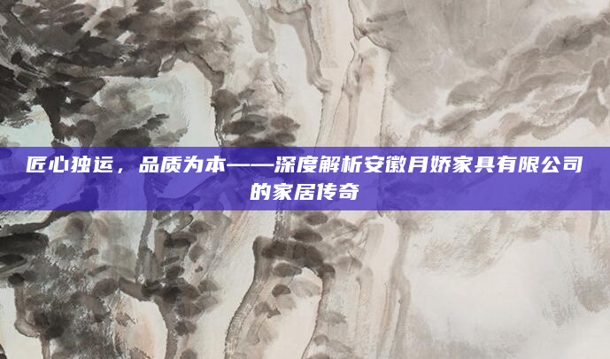 匠心独运，品质为本——深度解析安徽月娇家具有限公司的家居传奇