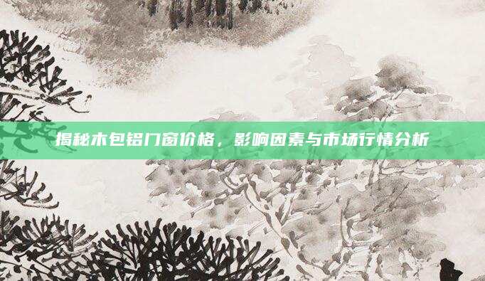 揭秘木包铝门窗价格，影响因素与市场行情分析