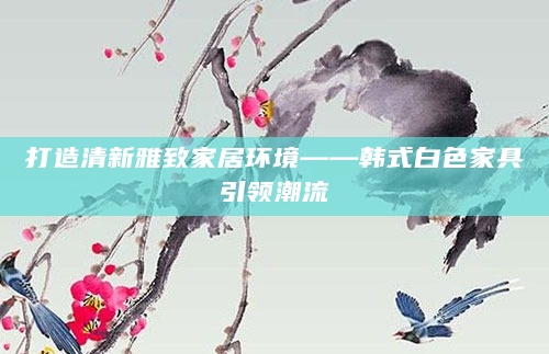 打造清新雅致家居环境——韩式白色家具引领潮流
