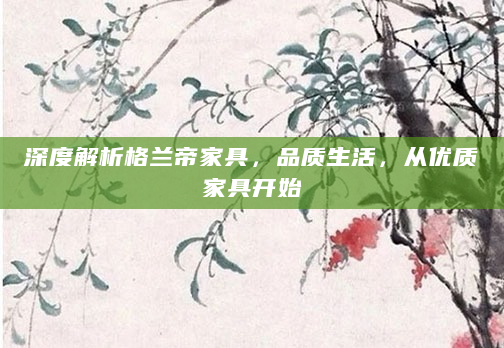 深度解析格兰帝家具，品质生活，从优质家具开始