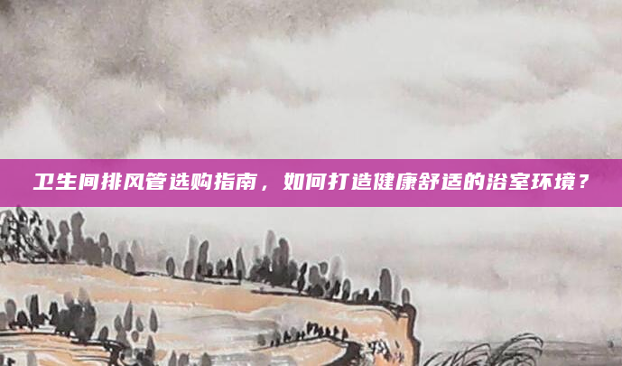 卫生间排风管选购指南，如何打造健康舒适的浴室环境？