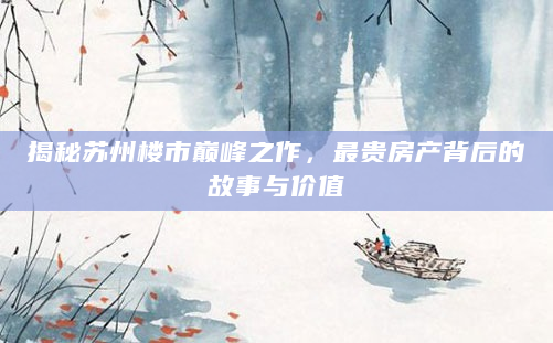 揭秘苏州楼市巅峰之作，最贵房产背后的故事与价值