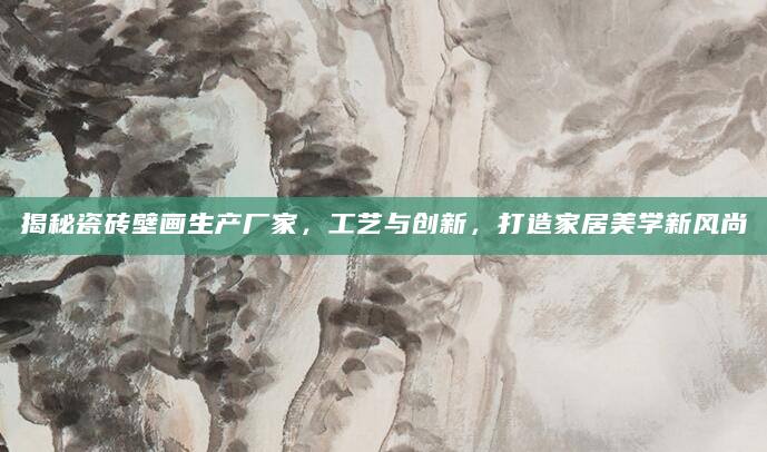 揭秘瓷砖壁画生产厂家，工艺与创新，打造家居美学新风尚