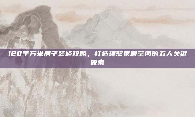 120平方米房子装修攻略，打造理想家居空间的五大关键要素