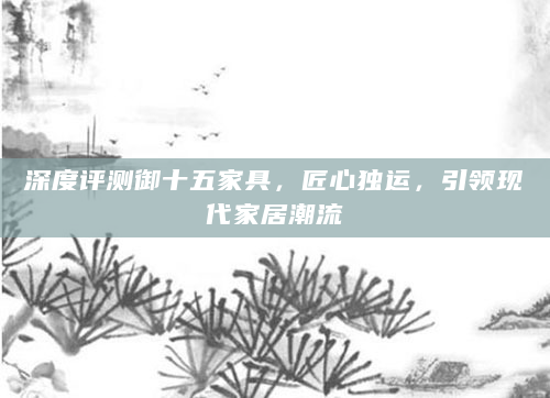 深度评测御十五家具，匠心独运，引领现代家居潮流