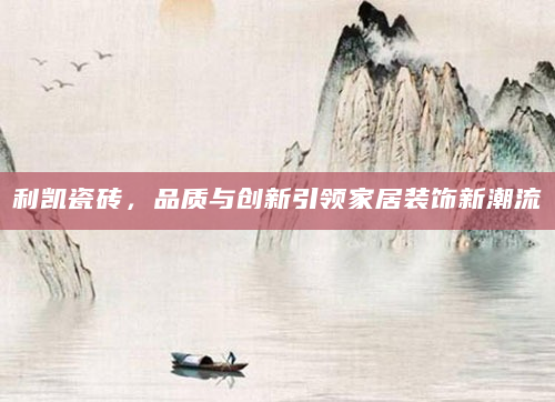 利凯瓷砖，品质与创新引领家居装饰新潮流