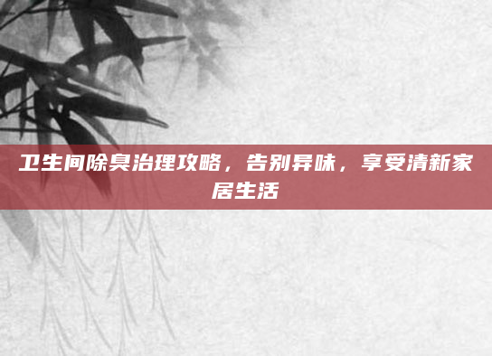 卫生间除臭治理攻略，告别异味，享受清新家居生活