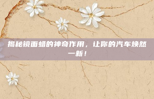 揭秘镜面蜡的神奇作用，让你的汽车焕然一新！