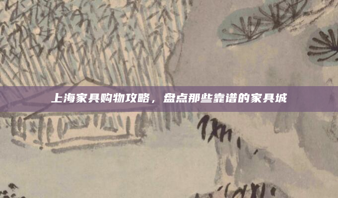 上海家具购物攻略，盘点那些靠谱的家具城