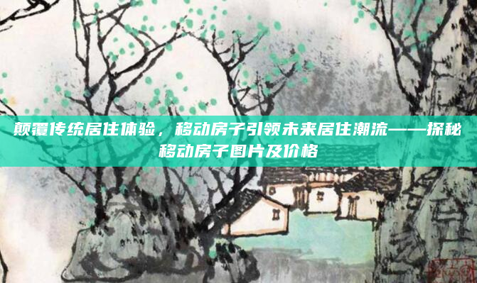 颠覆传统居住体验，移动房子引领未来居住潮流——探秘移动房子图片及价格