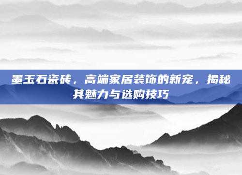 墨玉石瓷砖，高端家居装饰的新宠，揭秘其魅力与选购技巧