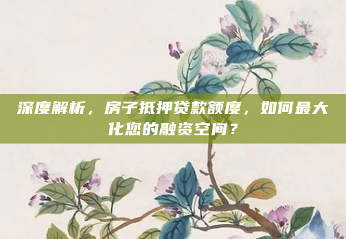 深度解析，房子抵押贷款额度，如何最大化您的融资空间？