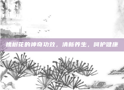 槐树花的神奇功效，清新养生，呵护健康