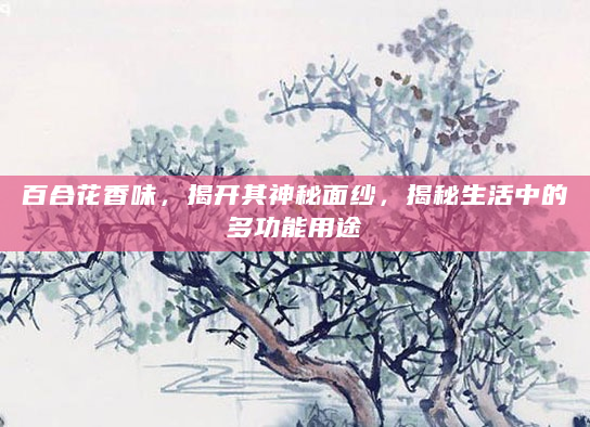 百合花香味，揭开其神秘面纱，揭秘生活中的多功能用途