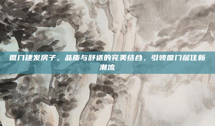 厦门建发房子，品质与舒适的完美结合，引领厦门居住新潮流