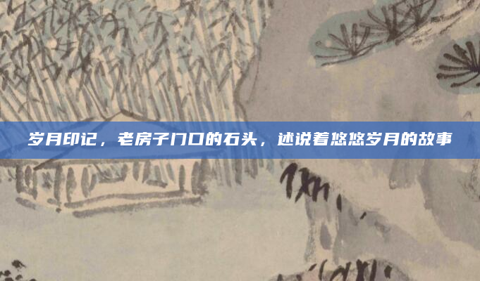 岁月印记，老房子门口的石头，述说着悠悠岁月的故事