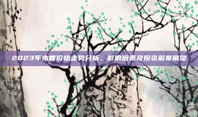 2023年木香价格走势分析，影响因素及投资前景展望