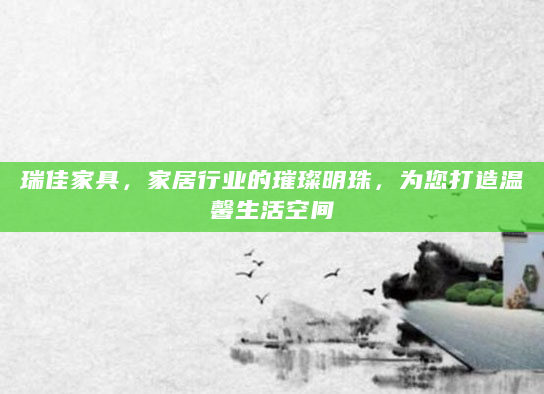 瑞佳家具，家居行业的璀璨明珠，为您打造温馨生活空间