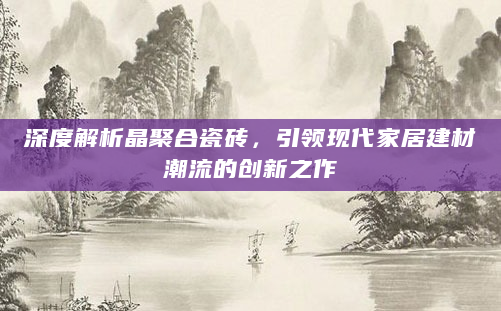 深度解析晶聚合瓷砖，引领现代家居建材潮流的创新之作