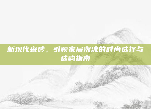 新现代瓷砖，引领家居潮流的时尚选择与选购指南