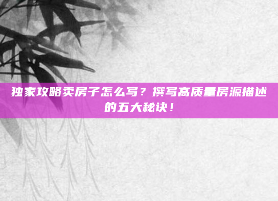 独家攻略卖房子怎么写？撰写高质量房源描述的五大秘诀！