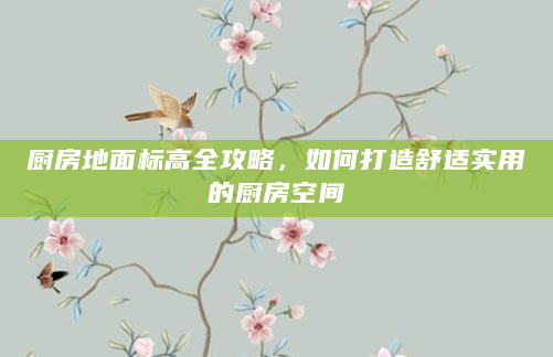 厨房地面标高全攻略，如何打造舒适实用的厨房空间