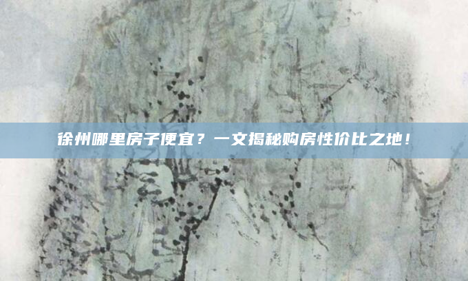 徐州哪里房子便宜？一文揭秘购房性价比之地！